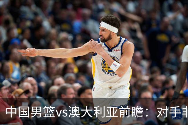 中国男篮vs澳大利亚前瞻：对手非最强阵，男篮磨合阵容是首要目标